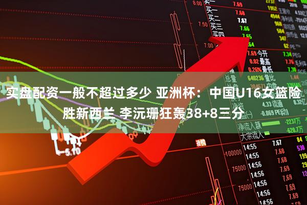 实盘配资一般不超过多少 亚洲杯：中国U16女篮险胜新西兰 李沅珊狂轰38+8三分