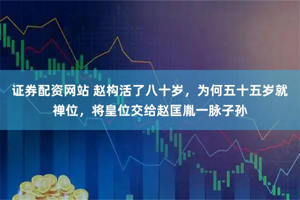 证券配资网站 赵构活了八十岁，为何五十五岁就禅位，将皇位交给赵匡胤一脉子孙