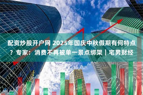 配资炒股开户网 2025年国庆中秋假期有何特点？专家：消费不再被单一景点绑架｜宅男财经