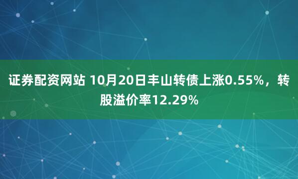 证券配资网站 10月20日丰山转债上涨0.55%，转股溢价率12.29%