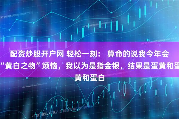 配资炒股开户网 轻松一刻： 算命的说我今年会为“黄白之物”烦恼，我以为是指金银，结果是蛋黄和蛋白