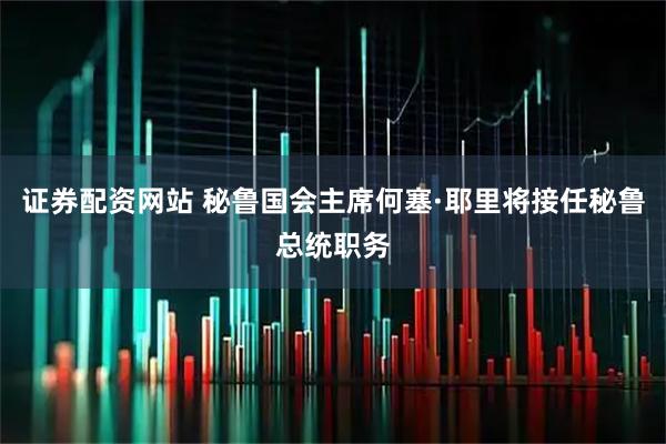 证券配资网站 秘鲁国会主席何塞·耶里将接任秘鲁总统职务