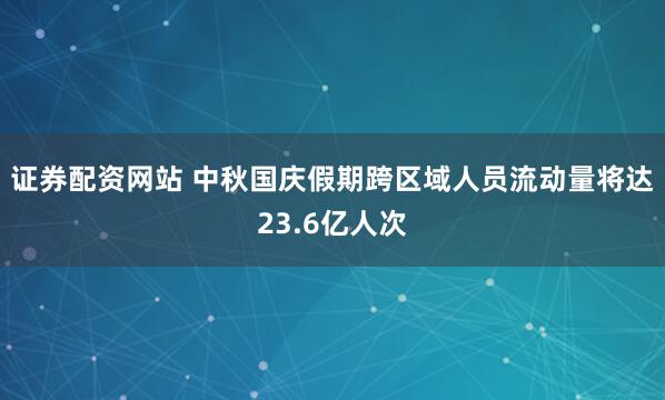 证券配资网站 中秋国庆假期跨区域人员流动量将达23.6亿人次