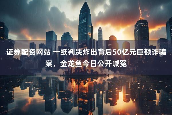 证券配资网站 一纸判决炸出背后50亿元巨额诈骗案，金龙鱼今日公开喊冤