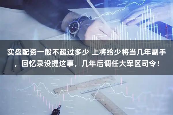 实盘配资一般不超过多少 上将给少将当几年副手，回忆录没提这事，几年后调任大军区司令！