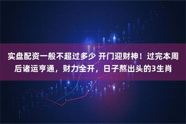 实盘配资一般不超过多少 开门迎财神！过完本周后诸运亨通，财力全开，日子熬出头的3生肖