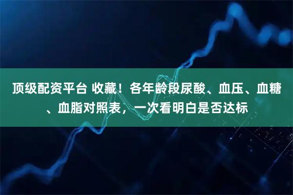 顶级配资平台 收藏！各年龄段尿酸、血压、血糖、血脂对照表，一次看明白是否达标