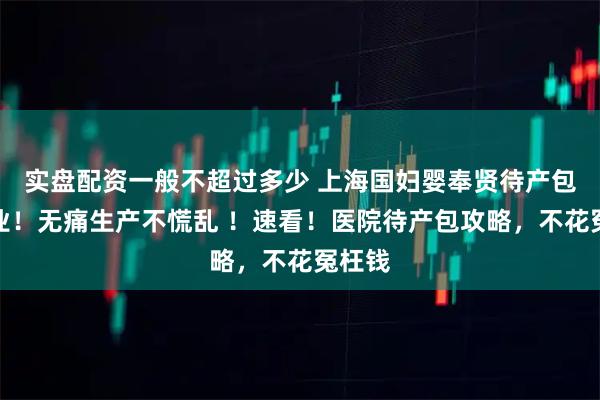 实盘配资一般不超过多少 上海国妇婴奉贤待产包抄作业！无痛生产不慌乱 ！速看！医院待产包攻略，不花冤枉钱