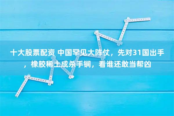十大股票配资 中国罕见大阵仗，先对31国出手，橡胶稀土成杀手锏，看谁还敢当帮凶