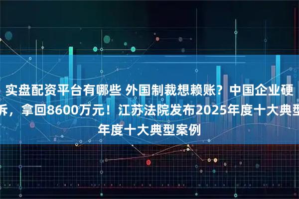 实盘配资平台有哪些 外国制裁想赖账？中国企业硬刚胜诉，拿回8600万元！江苏法院发布2025年度十大典型案例