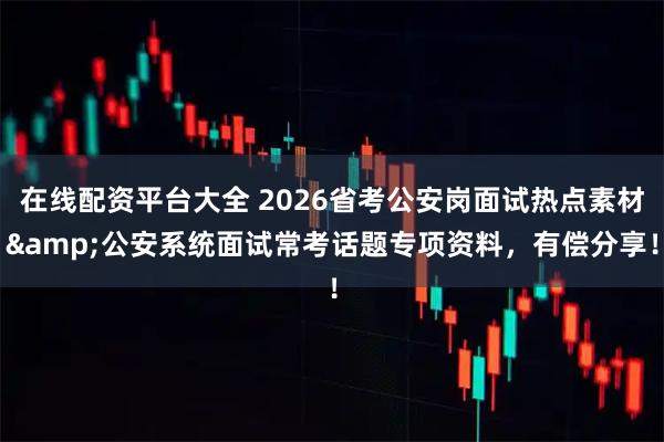 在线配资平台大全 2026省考公安岗面试热点素材&公安系统面试常考话题专项资料，有偿分享！