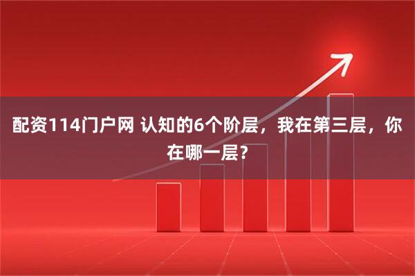 配资114门户网 认知的6个阶层，我在第三层，你在哪一层？