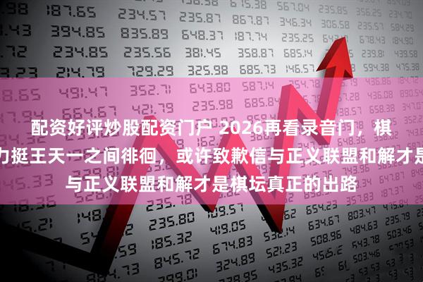 配资好评炒股配资门户 2026再看录音门，棋迷在追求真相与力挺王天一之间徘徊，或许致歉信与正义联盟和解才是棋坛真正的出路