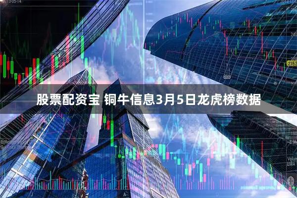 股票配资宝 铜牛信息3月5日龙虎榜数据