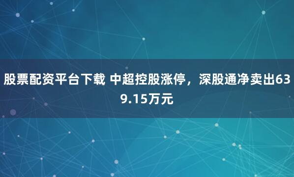 股票配资平台下载 中超控股涨停，深股通净卖出639.15万元
