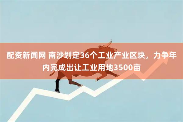 配资新闻网 南沙划定36个工业产业区块，力争年内完成出让工业用地3500亩