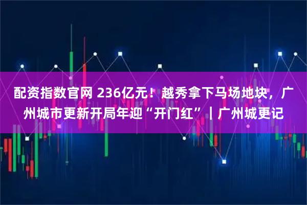 配资指数官网 236亿元！越秀拿下马场地块，广州城市更新开局年迎“开门红”｜广州城更记